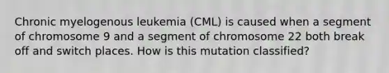 Chronic myelogenous leukemia (CML) is caused when a segment of chromosome 9 and a segment of chromosome 22 both break off and switch places. How is this mutation classified?