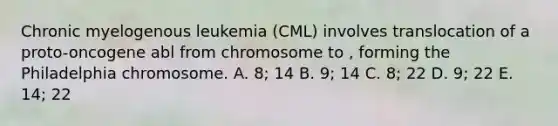 Chronic myelogenous leukemia (CML) involves translocation of a proto-oncogene abl from chromosome to , forming the Philadelphia chromosome. A. 8; 14 B. 9; 14 C. 8; 22 D. 9; 22 E. 14; 22