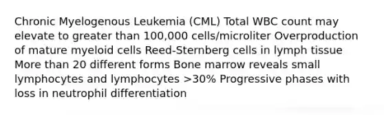 Chronic Myelogenous Leukemia (CML) Total WBC count may elevate to greater than 100,000 cells/microliter Overproduction of mature myeloid cells Reed-Sternberg cells in lymph tissue More than 20 different forms Bone marrow reveals small lymphocytes and lymphocytes >30% Progressive phases with loss in neutrophil differentiation