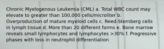 Chronic Myelogenous Leukemia (CML) a. Total WBC count may elevate to greater than 100,000 cells/microliter b. Overproduction of mature myeloid cells c. Reed-Sternberg cells in lymph tissue d. More than 20 different forms e. Bone marrow reveals small lymphocytes and lymphocytes >30% f. Progressive phases with loss in neutrophil differentiation