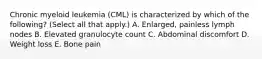 Chronic myeloid leukemia (CML) is characterized by which of the following? (Select all that apply.) A. Enlarged, painless lymph nodes B. Elevated granulocyte count C. Abdominal discomfort D. Weight loss E. Bone pain