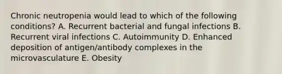 Chronic neutropenia would lead to which of the following conditions? A. Recurrent bacterial and fungal infections B. Recurrent viral infections C. Autoimmunity D. Enhanced deposition of antigen/antibody complexes in the microvasculature E. Obesity