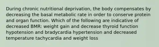 During chronic nutritional deprivation, the body compensates by decreasing the basal metabolic rate in order to conserve protein and organ function. Which of the following are indicative of decreased BMR: weight gain and decrease thyroid function hypotension and bradycardia hypertension and decreased temperature tachycardia and weight loss