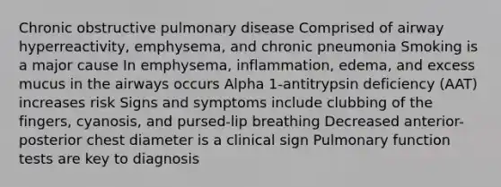 Chronic obstructive pulmonary disease Comprised of airway hyperreactivity, emphysema, and chronic pneumonia Smoking is a major cause In emphysema, inflammation, edema, and excess mucus in the airways occurs Alpha 1-antitrypsin deficiency (AAT) increases risk Signs and symptoms include clubbing of the fingers, cyanosis, and pursed-lip breathing Decreased anterior-posterior chest diameter is a clinical sign Pulmonary function tests are key to diagnosis