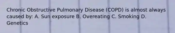 Chronic Obstructive Pulmonary Disease (COPD) is almost always caused by: A. Sun exposure B. Overeating C. Smoking D. Genetics