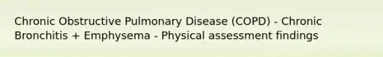 Chronic Obstructive Pulmonary Disease (COPD) - Chronic Bronchitis + Emphysema - Physical assessment findings