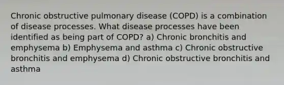 Chronic obstructive pulmonary disease (COPD) is a combination of disease processes. What disease processes have been identified as being part of COPD? a) Chronic bronchitis and emphysema b) Emphysema and asthma c) Chronic obstructive bronchitis and emphysema d) Chronic obstructive bronchitis and asthma