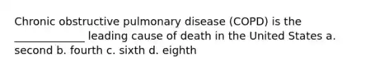 Chronic obstructive pulmonary disease (COPD) is the _____________ leading cause of death in the United States a. second b. fourth c. sixth d. eighth