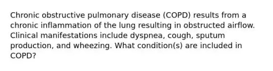 Chronic obstructive pulmonary disease (COPD) results from a chronic inflammation of the lung resulting in obstructed airflow. Clinical manifestations include dyspnea, cough, sputum production, and wheezing. What condition(s) are included in COPD?