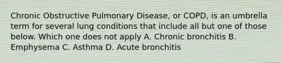 Chronic Obstructive Pulmonary Disease, or COPD, is an umbrella term for several lung conditions that include all but one of those below. Which one does not apply A. Chronic bronchitis B. Emphysema C. Asthma D. Acute bronchitis