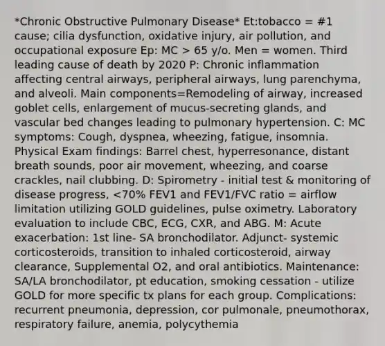 *Chronic Obstructive Pulmonary Disease* Et:tobacco = #1 cause; cilia dysfunction, oxidative injury, air pollution, and occupational exposure Ep: MC > 65 y/o. Men = women. Third leading cause of death by 2020 P: Chronic inflammation affecting central airways, peripheral airways, lung parenchyma, and alveoli. Main components=Remodeling of airway, increased goblet cells, enlargement of mucus-secreting glands, and vascular bed changes leading to pulmonary hypertension. C: MC symptoms: Cough, dyspnea, wheezing, fatigue, insomnia. Physical Exam findings: Barrel chest, hyperresonance, distant breath sounds, poor air movement, wheezing, and coarse crackles, nail clubbing. D: Spirometry - initial test & monitoring of disease progress, <70% FEV1 and FEV1/FVC ratio = airflow limitation utilizing GOLD guidelines, pulse oximetry. Laboratory evaluation to include CBC, ECG, CXR, and ABG. M: Acute exacerbation: 1st line- SA bronchodilator. Adjunct- systemic corticosteroids, transition to inhaled corticosteroid, airway clearance, Supplemental O2, and oral antibiotics. Maintenance: SA/LA bronchodilator, pt education, smoking cessation - utilize GOLD for more specific tx plans for each group. Complications: recurrent pneumonia, depression, cor pulmonale, pneumothorax, respiratory failure, anemia, polycythemia