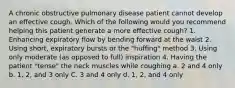 A chronic obstructive pulmonary disease patient cannot develop an effective cough. Which of the following would you recommend helping this patient generate a more effective cough? 1. Enhancing expiratory flow by bending forward at the waist 2. Using short, expiratory bursts or the "huffing" method 3. Using only moderate (as opposed to full) inspiration 4. Having the patient "tense" the neck muscles while coughing a. 2 and 4 only b. 1, 2, and 3 only C. 3 and 4 only d. 1, 2, and 4 only