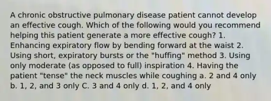 A chronic obstructive pulmonary disease patient cannot develop an effective cough. Which of the following would you recommend helping this patient generate a more effective cough? 1. Enhancing expiratory flow by bending forward at the waist 2. Using short, expiratory bursts or the "huffing" method 3. Using only moderate (as opposed to full) inspiration 4. Having the patient "tense" the neck muscles while coughing a. 2 and 4 only b. 1, 2, and 3 only C. 3 and 4 only d. 1, 2, and 4 only