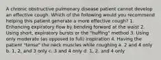 A chronic obstructive pulmonary disease patient cannot develop an effective cough. Which of the following would you recommend helping this patient generate a more effective cough? 1. Enhancing expiratory flow by bending forward at the waist 2. Using short, expiratory bursts or the "huffing" method 3. Using only moderate (as opposed to full) inspiration 4. Having the patient "tense" the neck muscles while coughing a. 2 and 4 only b. 1, 2, and 3 only c. 3 and 4 only d. 1, 2, and 4 only