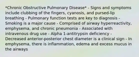 *Chronic Obstructive Pulmonary Disease* - Signs and symptoms include clubbing of the fingers, cyanosis, and pursed-lip breathing - Pulmonary function tests are key to diagnosis - Smoking is a major cause - Comprised of airway hyperreactivity, emphysema, and chronic pneumonia - Associated with intravenous drug use - Alpha 1-antitrypsin deficiency - Decreased anterior-posterior chest diameter is a clinical sign - In emphysema, there is inflammation, edema and excess mucus in the airways