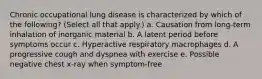 Chronic occupational lung disease is characterized by which of the following? (Select all that apply.) a. Causation from long-term inhalation of inorganic material b. A latent period before symptoms occur c. Hyperactive respiratory macrophages d. A progressive cough and dyspnea with exercise e. Possible negative chest x-ray when symptom-free