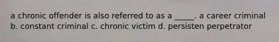 a chronic offender is also referred to as a _____. a career criminal b. constant criminal c. chronic victim d. persisten perpetrator