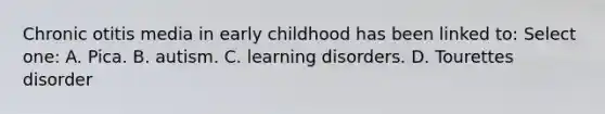 Chronic otitis media in early childhood has been linked to: Select one: A. Pica. B. autism. C. learning disorders. D. Tourettes disorder