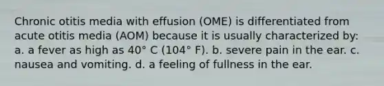 Chronic otitis media with effusion (OME) is differentiated from acute otitis media (AOM) because it is usually characterized by: a. a fever as high as 40° C (104° F). b. severe pain in the ear. c. nausea and vomiting. d. a feeling of fullness in the ear.