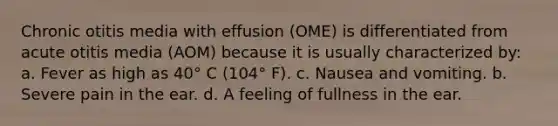 Chronic otitis media with effusion (OME) is differentiated from acute otitis media (AOM) because it is usually characterized by: a. Fever as high as 40° C (104° F). c. Nausea and vomiting. b. Severe pain in the ear. d. A feeling of fullness in the ear.