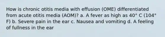 How is chronic otitis media with effusion (OME) differentiated from acute otitis media (AOM)? a. A fever as high as 40° C (104° F) b. Severe pain in the ear c. Nausea and vomiting d. A feeling of fullness in the ear