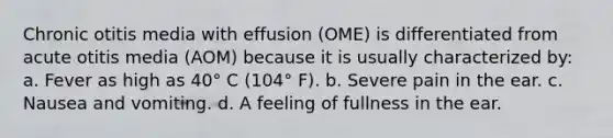 Chronic otitis media with effusion (OME) is differentiated from acute otitis media (AOM) because it is usually characterized by: a. Fever as high as 40° C (104° F). b. Severe pain in the ear. c. Nausea and vomiting. d. A feeling of fullness in the ear.