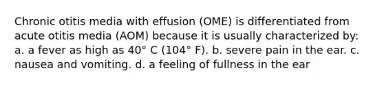 Chronic otitis media with effusion (OME) is differentiated from acute otitis media (AOM) because it is usually characterized by: a. a fever as high as 40° C (104° F). b. severe pain in the ear. c. nausea and vomiting. d. a feeling of fullness in the ear