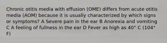 Chronic otitis media with effusion (OME) differs from acute otitis media (AOM) because it is usually characterized by which signs or symptoms? A Severe pain in the ear B Anorexia and vomiting C A feeling of fullness in the ear D Fever as high as 40° C (104° F)