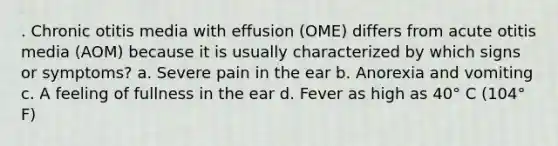 . Chronic otitis media with effusion (OME) differs from acute otitis media (AOM) because it is usually characterized by which signs or symptoms? a. Severe pain in the ear b. Anorexia and vomiting c. A feeling of fullness in the ear d. Fever as high as 40° C (104° F)