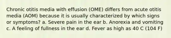 Chronic otitis media with effusion (OME) differs from acute otitis media (AOM) because it is usually characterized by which signs or symptoms? a. Severe pain in the ear b. Anorexia and vomiting c. A feeling of fullness in the ear d. Fever as high as 40 C (104 F)