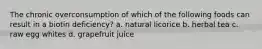 The chronic overconsumption of which of the following foods can result in a biotin deficiency? a. natural licorice b. herbal tea c. raw egg whites d. grapefruit juice