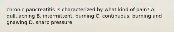 chronic pancreatitis is characterized by what kind of pain? A. dull, aching B. intermittent, burning C. continuous, burning and gnawing D. sharp pressure