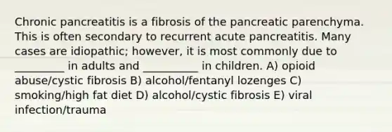 Chronic pancreatitis is a fibrosis of the pancreatic parenchyma. This is often secondary to recurrent acute pancreatitis. Many cases are idiopathic; however, it is most commonly due to _________ in adults and __________ in children. A) opioid abuse/cystic fibrosis B) alcohol/fentanyl lozenges C) smoking/high fat diet D) alcohol/cystic fibrosis E) viral infection/trauma