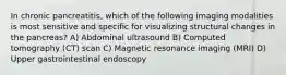 In chronic pancreatitis, which of the following imaging modalities is most sensitive and specific for visualizing structural changes in the pancreas? A) Abdominal ultrasound B) Computed tomography (CT) scan C) Magnetic resonance imaging (MRI) D) Upper gastrointestinal endoscopy