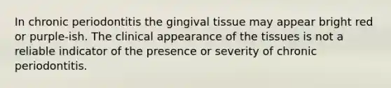 In chronic periodontitis the gingival tissue may appear bright red or purple-ish. The clinical appearance of the tissues is not a reliable indicator of the presence or severity of chronic periodontitis.