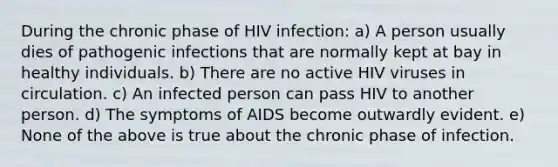 During the chronic phase of HIV infection: a) A person usually dies of pathogenic infections that are normally kept at bay in healthy individuals. b) There are no active HIV viruses in circulation. c) An infected person can pass HIV to another person. d) The symptoms of AIDS become outwardly evident. e) None of the above is true about the chronic phase of infection.