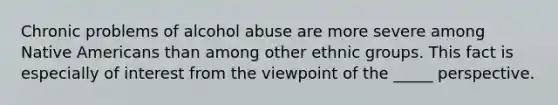 Chronic problems of alcohol abuse are more severe among <a href='https://www.questionai.com/knowledge/k3QII3MXja-native-americans' class='anchor-knowledge'>native americans</a> than among other ethnic groups. This fact is especially of interest from the viewpoint of the _____ perspective.