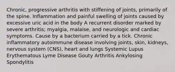 Chronic, progressive arthritis with stiffening of joints, primarily of the spine. Inflammation and painful swelling of joints caused by excessive uric acid in the body A recurrent disorder marked by severe arthritis; myalgia, malaise, and neurologic and cardiac symptoms. Cause by a bacterium carried by a tick. Chronic inflammatory autoimmune disease involving joints, skin, kidneys, nervous system (CNS), heart and lungs Systemic Lupus Erythematous Lyme Disease Gouty Arthritis Ankylosing Spondylitis