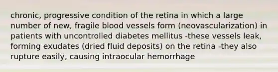 chronic, progressive condition of the retina in which a large number of new, fragile blood vessels form (neovascularization) in patients with uncontrolled diabetes mellitus -these vessels leak, forming exudates (dried fluid deposits) on the retina -they also rupture easily, causing intraocular hemorrhage