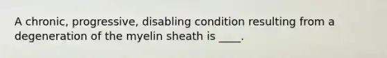 A chronic, progressive, disabling condition resulting from a degeneration of the myelin sheath is ____.