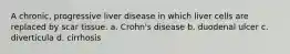 A chronic, progressive liver disease in which liver cells are replaced by scar tissue. a. Crohn's disease b. duodenal ulcer c. diverticula d. cirrhosis