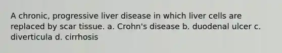 A chronic, progressive liver disease in which liver cells are replaced by scar tissue. a. Crohn's disease b. duodenal ulcer c. diverticula d. cirrhosis