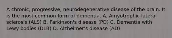 A chronic, progressive, neurodegenerative disease of the brain. It is the most common form of dementia. A. Amyotrophic lateral sclerosis (ALS) B. Parkinson's disease (PD) C. Dementia with Lewy bodies (DLB) D. Alzheimer's disease (AD)