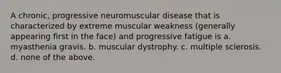 A chronic, progressive neuromuscular disease that is characterized by extreme muscular weakness (generally appearing first in the face) and progressive fatigue is a. myasthenia gravis. b. muscular dystrophy. c. multiple sclerosis. d. none of the above.