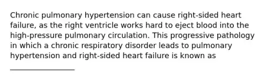 Chronic pulmonary hypertension can cause right-sided heart failure, as the right ventricle works hard to eject blood into the high-pressure pulmonary circulation. This progressive pathology in which a chronic respiratory disorder leads to pulmonary hypertension and right-sided heart failure is known as _________________