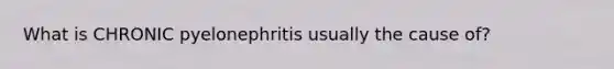 What is CHRONIC pyelonephritis usually the cause of?