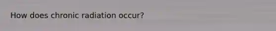 How does chronic radiation occur?