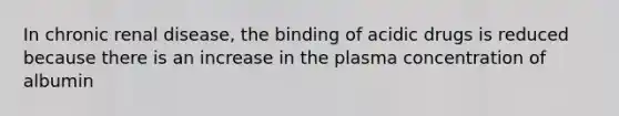 In chronic renal disease, the binding of acidic drugs is reduced because there is an increase in the plasma concentration of albumin