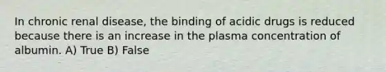 In chronic renal disease, the binding of acidic drugs is reduced because there is an increase in the plasma concentration of albumin. A) True B) False