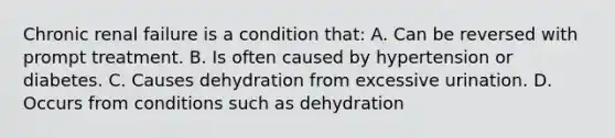 Chronic renal failure is a condition that: A. Can be reversed with prompt treatment. B. Is often caused by hypertension or diabetes. C. Causes dehydration from excessive urination. D. Occurs from conditions such as dehydration